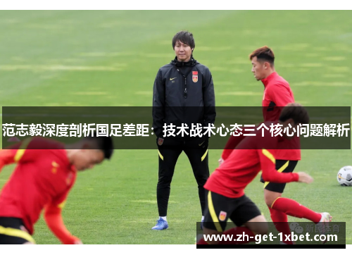 范志毅深度剖析国足差距：技术战术心态三个核心问题解析