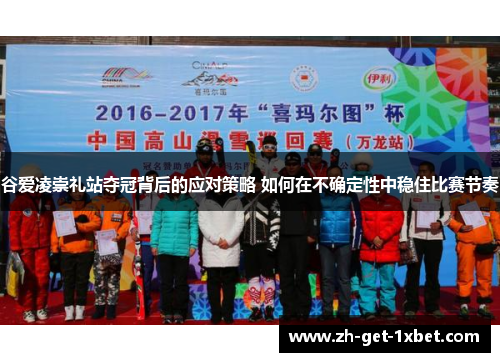 谷爱凌崇礼站夺冠背后的应对策略 如何在不确定性中稳住比赛节奏